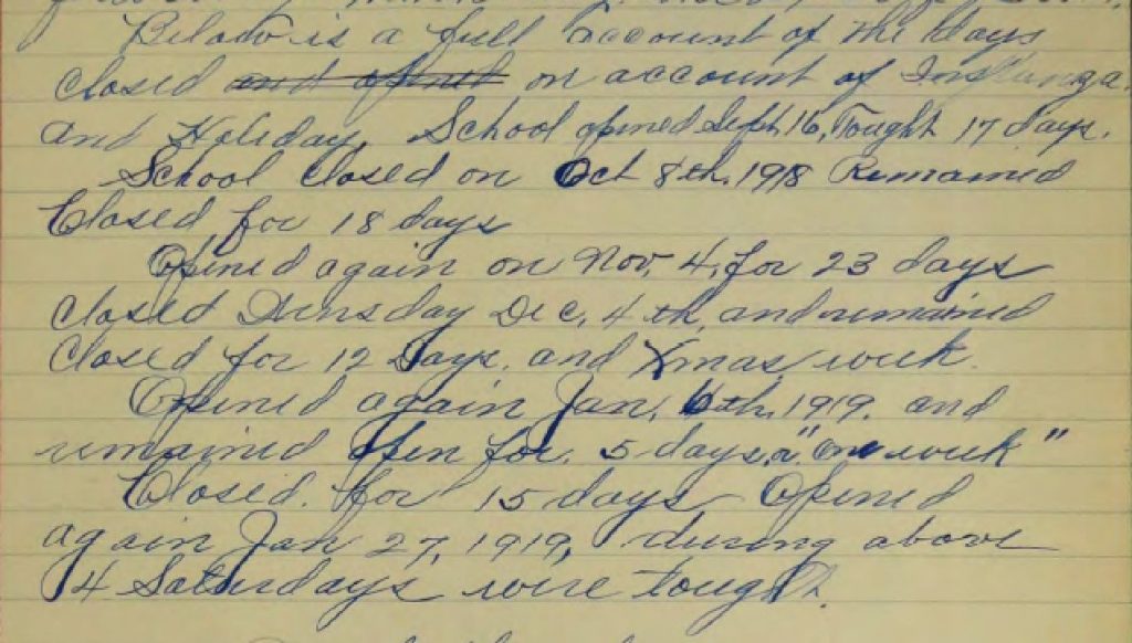 "Below is a full account of the days closed on account of Influenza and Holiday. School opened Sept 16, Taught 17 days. School Closed on Oct 8th, 1918. Remained Closed for 18 days. Opened again on Nov. 4. for 23 days. Closed Wednesday Dec. 4th and remained Closed for 12 Days and Xmas week. Opened again Jan. 6th, 1919 and remained open for 5 days or "one week" Closed for 15 days Opened again Jan. 27, 1919, during above 4 Saturdays were taught."